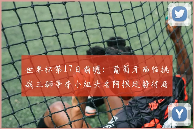 世界杯第17日前瞻：葡萄牙面临挑战三狮争夺小组头名阿根廷静待局势变化