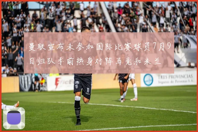 曼联宣布未参加国际比赛球员7月9日归队季前热身对阵马竞和米兰