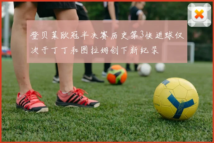 登贝莱欧冠半决赛历史第3快进球仅次于丁丁和图拉姆创下新纪录