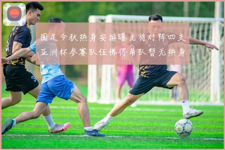 国足今秋热身安排曝光将对阵四支亚洲杯参赛队伍佛得角队暂无热身计划