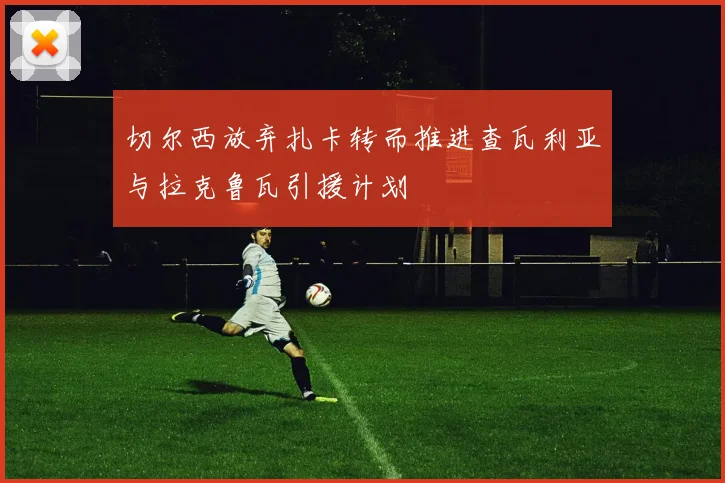 切尔西放弃扎卡转而推进查瓦利亚与拉克鲁瓦引援计划