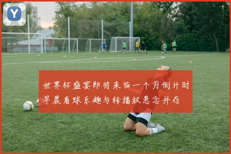 世界杯盛宴即将来临一个月倒计时早晨看球乐趣与转播权悬念并存