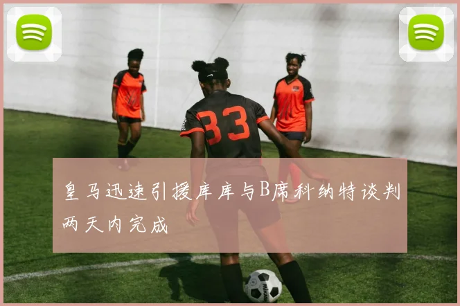 皇马迅速引援库库与B席科纳特谈判两天内完成