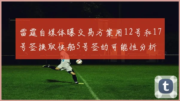 雷霆自媒体曝交易方案用12号和17号签换取快船5号签的可能性分析