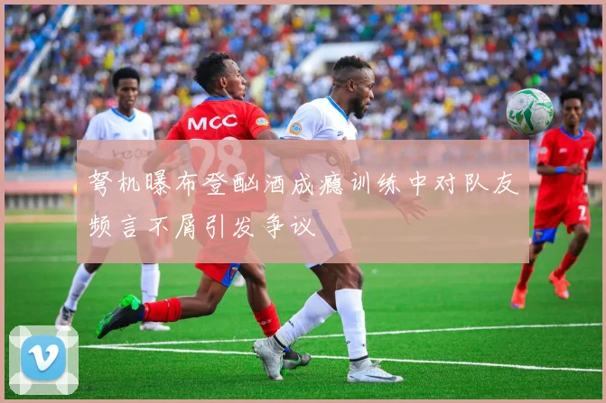 弩机曝布登酗酒成瘾训练中对队友频言不屑引发争议