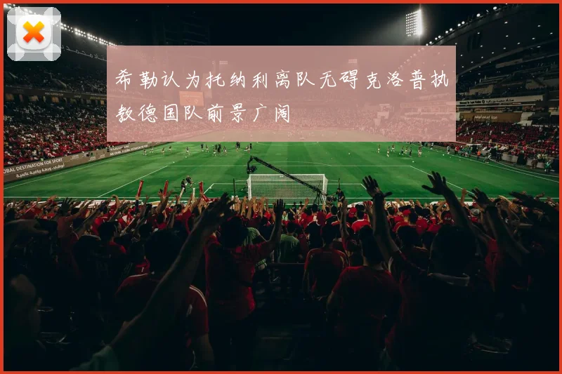 希勒认为托纳利离队无碍克洛普执教德国队前景广阔