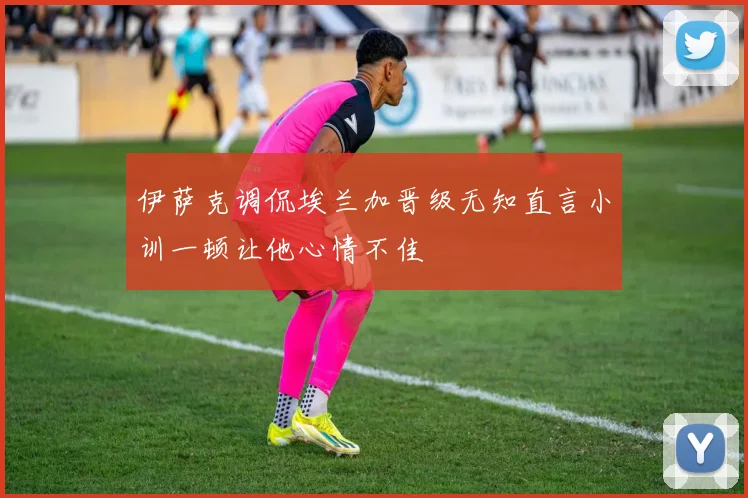伊萨克调侃埃兰加晋级无知直言小训一顿让他心情不佳