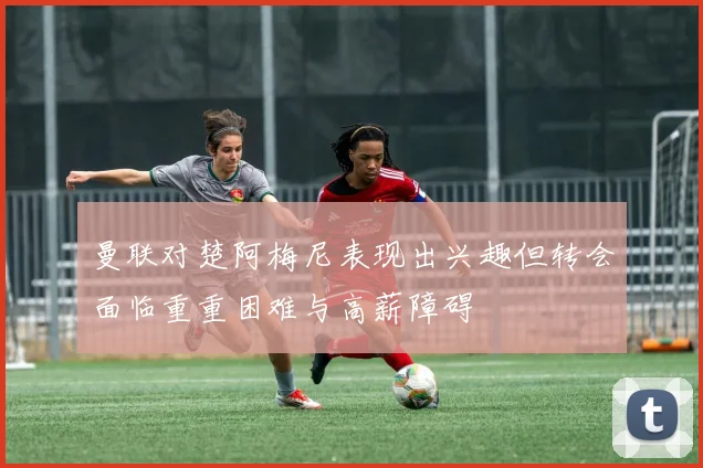 曼联对楚阿梅尼表现出兴趣但转会面临重重困难与高薪障碍