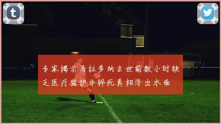 专家揭示马拉多纳去世前数小时缺乏医疗监护非猝死真相浮出水面