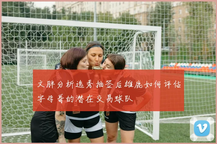 文胖分析选秀抽签后雄鹿如何评估字母哥的潜在交易球队