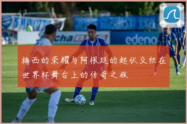 梅西的荣耀与阿根廷的起伏交织在世界杯舞台上的传奇之旅