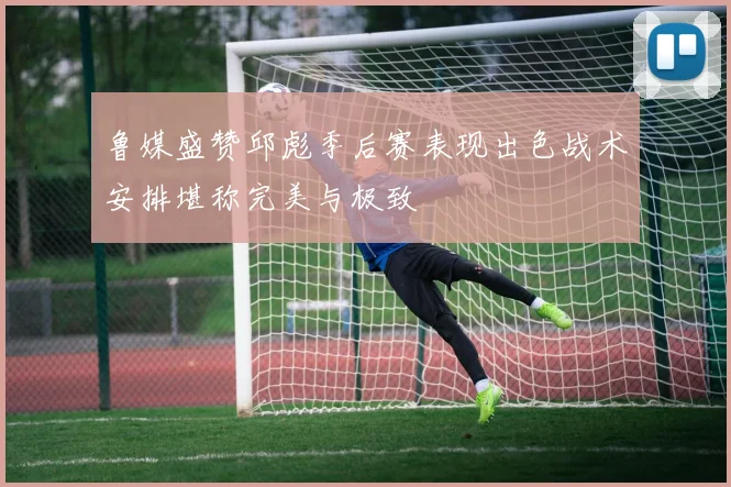 鲁媒盛赞邱彪季后赛表现出色战术安排堪称完美与极致